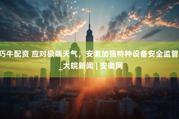 巧牛配资 应对极端天气，安徽加强特种设备安全监管  _大皖新闻 | 安徽网