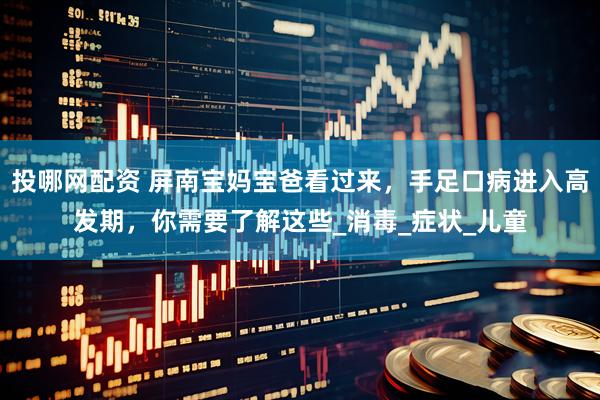 投哪网配资 屏南宝妈宝爸看过来，手足口病进入高发期，你需要了解这些_消毒_症状_儿童