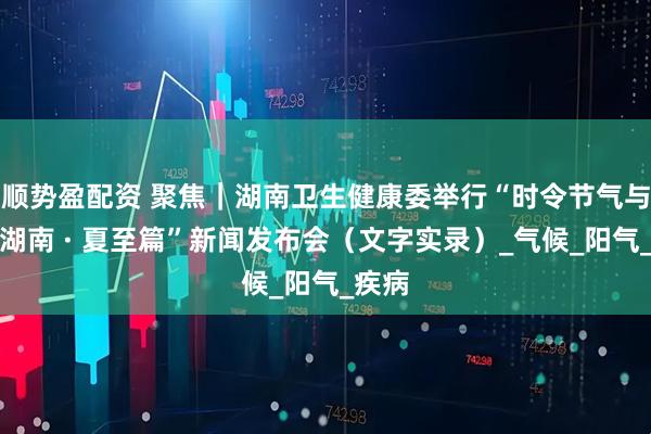 顺势盈配资 聚焦｜湖南卫生健康委举行“时令节气与健康湖南 · 夏至篇”新闻发布会（文字实录）_气候_阳气_疾病