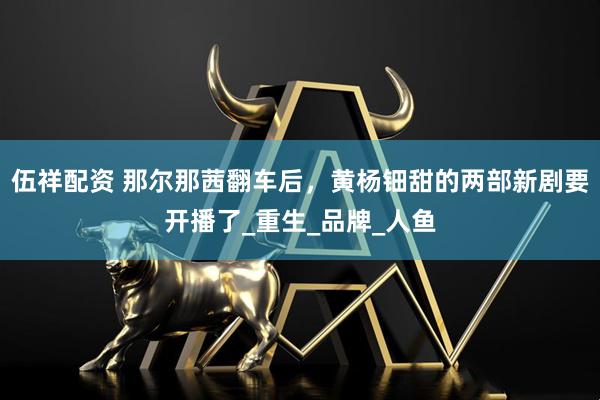 伍祥配资 那尔那茜翻车后，黄杨钿甜的两部新剧要开播了_重生_品牌_人鱼