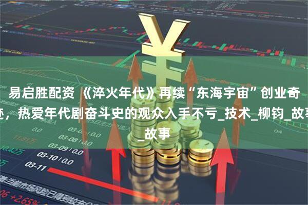易启胜配资 《淬火年代》再续“东海宇宙”创业奇迹，热爱年代剧奋斗史的观众入手不亏_技术_柳钧_故事