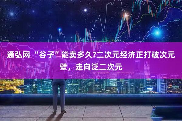 通弘网 “谷子”能卖多久?二次元经济正打破次元壁，走向泛二次元