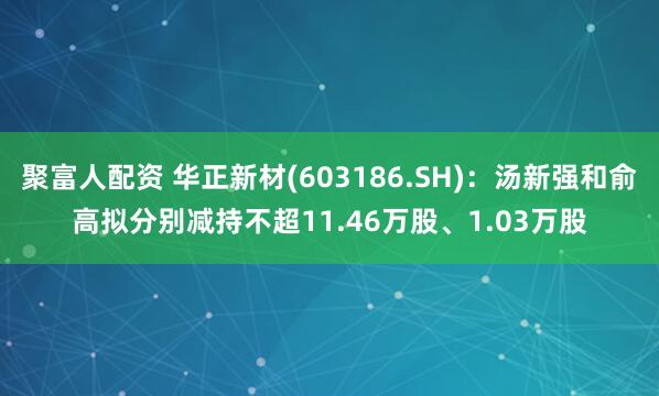 聚富人配资 华正新材(603186.SH)：汤新强和俞高拟分别减持不超11.46万股、1.03万股