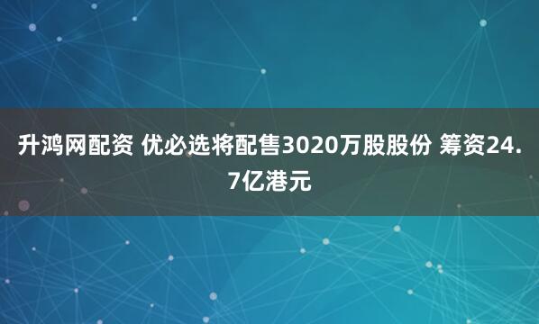 升鸿网配资 优必选将配售3020万股股份 筹资24.7亿港元