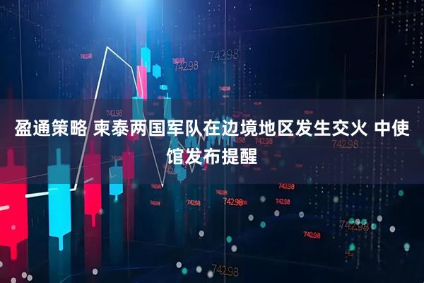 盈通策略 柬泰两国军队在边境地区发生交火 中使馆发布提醒