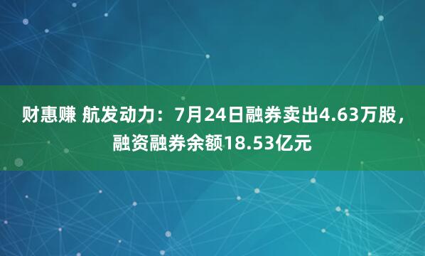 财惠赚 航发动力：7月24日融券卖出4.63万股，融资融券余额18.53亿元
