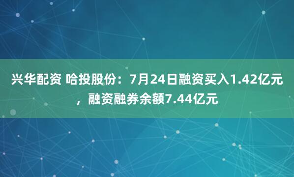 兴华配资 哈投股份：7月24日融资买入1.42亿元，融资融券余额7.44亿元