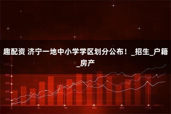 趣配资 济宁一地中小学学区划分公布！_招生_户籍_房产