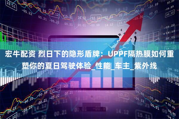 宏牛配资 烈日下的隐形盾牌：UPPF隔热膜如何重塑你的夏日驾驶体验_性能_车主_紫外线