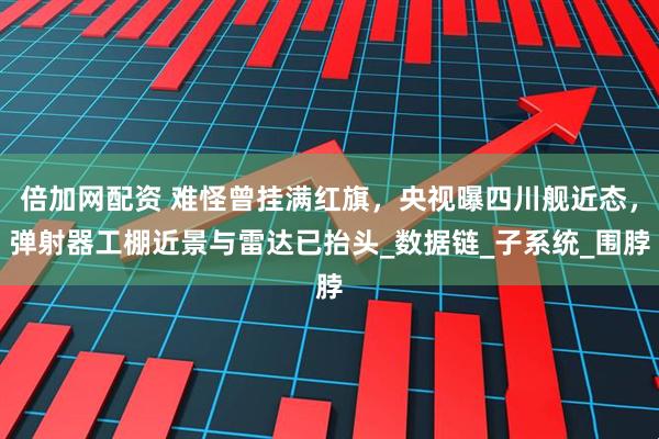 倍加网配资 难怪曾挂满红旗，央视曝四川舰近态，弹射器工棚近景与雷达已抬头_数据链_子系统_围脖